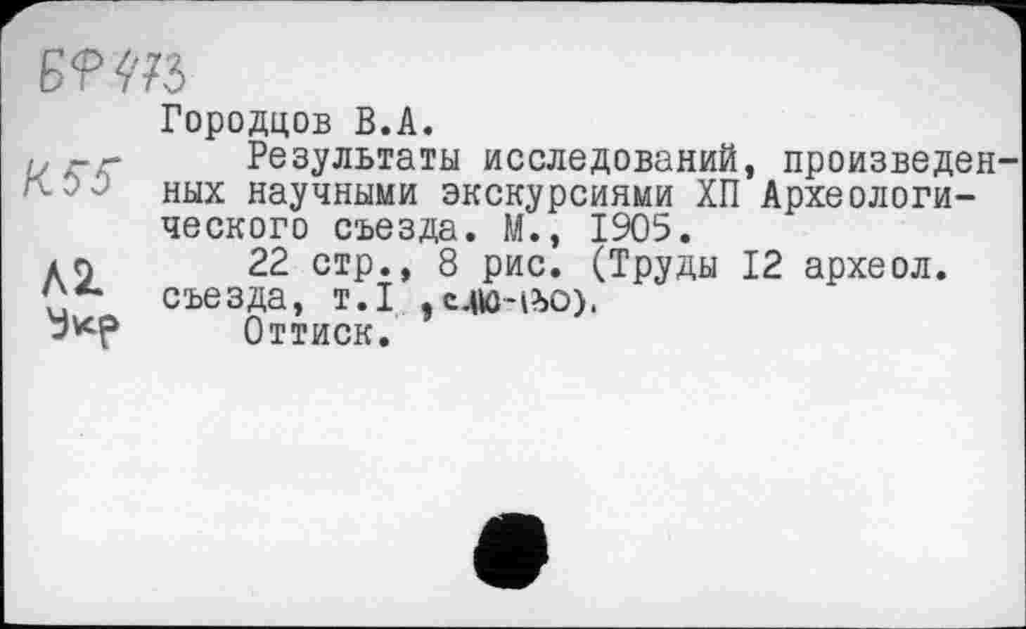 ﻿Б
Городцов В.А.
-- Результаты исследований, произведен ных научными экскурсиями ХП Археологического съезда. М., 1905.
дл 22 стр., 8 рис. (Труды 12 археол. съезда, т.1 ,c4to-i?>0).
Оттиск.